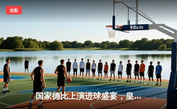 国家德比上演进球盛宴，皇马3-2逆转巴萨登顶积分榜