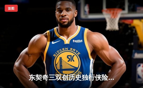 东契奇三双创历史独行侠险胜雷霆，NBA季后赛次回合激战正酣