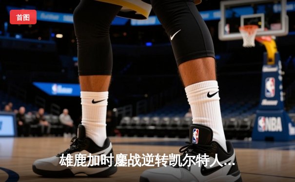 雄鹿加时鏖战逆转凯尔特人，字母哥44分捍卫主场