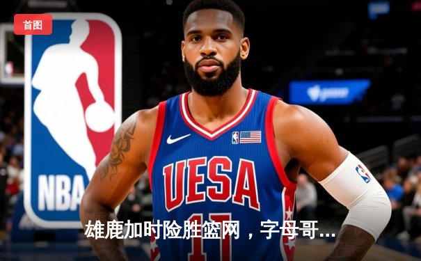 雄鹿加时险胜篮网，字母哥44分率队捍卫主场